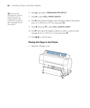 Page 6262
62|Handling Paper and Other Media
6. Press u to go back to REMAINING PPR SETUP.
7. Press d to select 
ROLL PAPER LENGTH. 
8. Press r, then select the length of the roll paper loaded in the printer, 
from 15 to 300 ft (5 to 99.5 m), then press 
OK.
9. Press l, then press d to select 
ROLL LENGTH ALERT. 
10. Press r, then select the length at which you want to receive an alert 
message, from 3 to 50 ft (1 to 15 m), then press 
OK.
11. Press   to exit the menu. 
Placing the Paper in the Printer
1. Open...