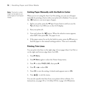 Page 7070
70|Handling Paper and Other Media
Cutting Paper Manually with the Built-in Cutter
When you’re not using the Auto Cut On setting, you can cut roll paper 
manually by pressing a button after your print job is finished. You can use 
the   button to cut most types of paper. 
1. Before you print, press the lPaper Source button until you see the 
roll (Auto Cut Off) icon on the LCD display.
2. Run your print job. 
3. Press and release the   button. When the selection menu appears, 
select 
CUT, then press...