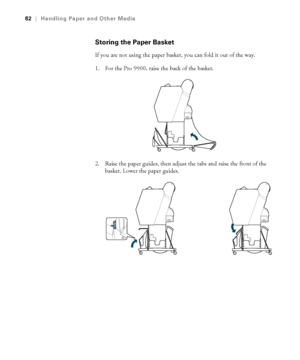 Page 8282
82|Handling Paper and Other Media
Storing the Paper Basket
If you are not using the paper basket, you can fold it out of the way.
1. For the Pro 9900, raise the back of the basket.
2. Raise the paper guides, then adjust the tabs and raise the front of the 
basket. Lower the paper guides.
 