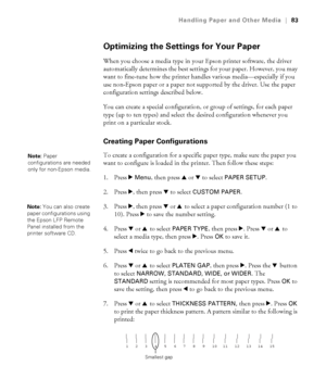 Page 8383
Handling Paper and Other Media|83
Optimizing the Settings for Your Paper
When you choose a media type in your Epson printer software, the driver 
automatically determines the best settings for your paper. However, you may 
want to fine-tune how the printer handles various media—especially if you 
use non-Epson paper or a paper not supported by the driver. Use the paper 
configuration settings described below. 
You can create a special configuration, or group of settings, for each paper 
type (up to...