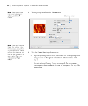 Page 9090
90|Printing With Epson Drivers for Macintosh
3. Choose your printer from the Printer menu.
4. Click the 
Paper Size drop-down menu.
If you’re printing on a cut sheet, choose the size of the paper you are 
using and one of the options listed below. Then continue with 
step 6.
If you’re using roll paper, Epson recommends that you create a 
custom paper size to make the best use of your paper. See step 5 for 
instructions. 
Note: If you need more 
information about print 
options, click the 
?...