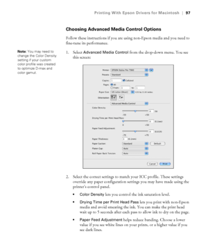 Page 9797
Printing With Epson Drivers for Macintosh|97
Choosing Advanced Media Control Options
Follow these instructions if you are using non-Epson media and you need to 
fine-tune its performance.
1. Select 
Advanced Media Control from the drop-down menu. You see 
this screen:
2. Select the correct settings to match your ICC profile. These settings 
override any paper configuration settings you may have made using the 
printer’s control panel.
 Color Density lets you control the ink saturation level.
 Drying...