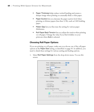 Page 9898
98|Printing With Epson Drivers for Macintosh
 Paper Thickness
 helps reduce vertical banding and creates a 
sharper image when printing on unusually thick or thin paper.
 Paper Suction lets you decrease the paper suction level when 
printing on thinner papers (less than 12 lb), such as CAD drafting 
paper.
 Platen Gap lets you fine-tune the setting for various paper 
thicknesses. 
 Roll Paper Back Tension lets you adjust the tension when printing 
on roll paper. Change the value if you find wrinkles...