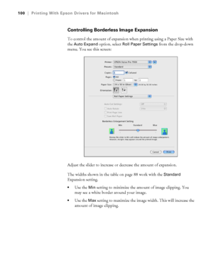 Page 100100
100|Printing With Epson Drivers for Macintosh
Controlling Borderless Image Expansion
To control the amount of expansion when printing using a Paper Size with 
the 
Auto Expand option, select Roll Paper Settings from the drop-down 
menu. You see this screen:
Adjust the slider to increase or decrease the amount of expansion.
The widths shown in the table on page 88 work with the 
Standard 
Expansion setting. 
Use the Min setting to minimize the amount of image clipping. You 
may see a white border...