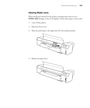 Page 107107
Solving Problems|107
Clearing Media Jams
When media gets jammed in the printer, printing stops and you see a 
PAPER JAM message on the LCD display. Follow these steps to clear a jam:
1. Turn off the printer.
2. Open the front cover.
3. Slide the print head to the right and off of the jammed media.
4. Release the paper lever.
 