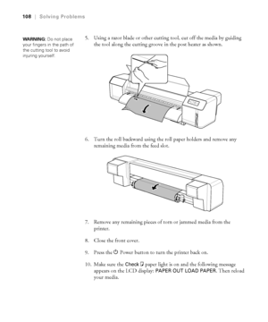 Page 108108
108|Solving Problems
5. Using a razor blade or other cutting tool, cut off the media by guiding 
the tool along the cutting groove in the post heater as shown.
6. Turn the roll backward using the roll paper holders and remove any 
remaining media from the feed slot.
7. Remove any remaining pieces of torn or jammed media from the 
printer.
8. Close the front cover.
9. Press the PPower button to turn the printer back on.
10. Make sure the 
Checkbpaper light is on and the following message 
appears on...