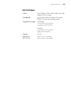 Page 123123
Specifications|123
Ink Cartridges
ColorsCyan, Magenta, Yellow, Black, Light Cyan, Light 
Magenta, Green, Orange
Cartridge lifeSee production date on package, if unopened
Within 6 months after opening package
Te m p e r a t u r e  ( s t o r a g e )Uninstalled:
–4 to 104 °F (–20 to 40 °C)
1 month at 104 °F (40 °C)
Installed:
14 to 104 °F (–10 to 40 °C)
4 days at 90 °F (32 °C)
Capacity
:950 ml 
Dimensions 
(W×D×H)2.09 × 12.4 × 5.75 inches
(53.1 × 316.1 × 146.2 mm)
 