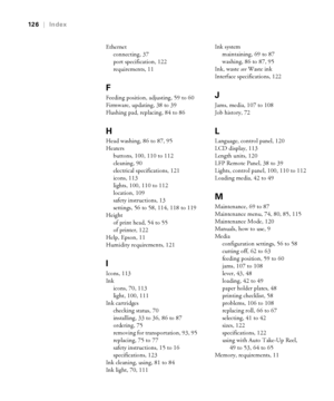 Page 126126
126|Index
Ethernet
connecting, 37
port specification, 122
requirements, 11
F
Feeding position, adjusting, 59 to 60
Firmware, updating, 38 to 39
Flushing pad, replacing, 84 to 86
H
Head washing, 86 to 87, 95
Heaters
buttons, 100, 110 to 112
cleaning, 90
electrical specifications, 121
icons, 113
lights, 100, 110 to 112
location, 109
safety instructions, 13
settings, 56 to 58, 114, 118 to 119
Height
of print head, 54 to 55
of printer, 122
Help, Epson, 11
Humidity requirements, 121
I
Icons, 113
Ink...