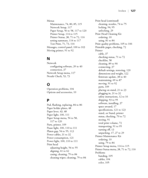 Page 127127
Index|127
Menus
Maintenance, 74, 80, 85, 115
Network Setup, 117
Paper Setup, 56 to 58, 117 to 120
Printer Setup, 114 to 115
Printer Status, 38, 71 to 72, 116
setting summary, 114 to 117
Test Print, 71, 73, 116
Messages, control panel, 100 to 103
Moving printer, 91 to 92
N
Network
configuring software, 39 to 40
connection, 37
Network Setup menu, 117
Nozzle Check, 53, 73
O
Operation problems, 104
Options and accessories, 10
P
Pad, flushing, replacing, 84 to 86
Paper holder plates, 48
Paper lever, 43,...