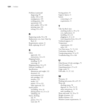 Page 128128
128|Index
Problems (continued)
diagnosing, 99
media, 106 to 108
misalignment, 105
nothing prints, 104
operational, 104
print quality, 105 to 106
printing stops, 104
solving, 99 to 108
R
Registering media, 56 to 58
Replacement core, Auto Take-Up 
Reel, 10
Requirements, system, 11
Rolls, replacing, 66 to 67
S
Safety
approvals, 122
instructions, 12 to 16
Shipping bracket
installing, 94, 95
removing, 29
Shipping printer, 93 to 95
Software, installing, 37
Specifications
dimensions and weight, 122...