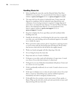 Page 1616
16|Introduction
Handling Waste Ink
Before handling the waste ink, read the Material Safety Data Sheet 
(MSDS) for your printer. You can download it from Epson’s support 
website at epson.com/support (U.S.) or epson.ca/support (Canada).
The waste ink from the printer is industrial waste. Proper waste ink 
disposal in compliance with the industrial waste disposal laws and 
ordinances of your local government is required. Consign disposal of 
waste inks to an industrial waste disposer. Provide the Waste...