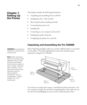 Page 1717
17
This chapter includes the following information:
Unpacking and assembling the Pro GS6000
Installing the Auto Take-Up Reel
Removing the printer packing materials
Connecting the power cord
Installing ink
Connecting to your computer and network
Updating the printer firmware
Configuring the printer for a network
Unpacking and Assembling the Pro GS6000
Before beginning assembly, make sure you have sufficient space to set up and 
use the printer. The following illustration shows the minimum space...