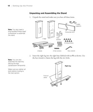 Page 1818
18|Setting Up the Printer
Unpacking and Assembling the Stand
1. Unpack the stand and make sure you have all these items.
2. Insert the right leg into the right base (labeled with an 
R) as shown. Use 
the hex wrench to fasten the leg with the two bolts.
Note: You also need a 
long-handled Phillips-head 
screwdriver to assemble 
the stand.
2 bases2 legsHorizontal strut
8 wing screws
Hex wrench 8 bolts
4 hex screwsTank 
bracket2 cable 
supports
Note: You can also 
assemble the stand by 
placing the legs...