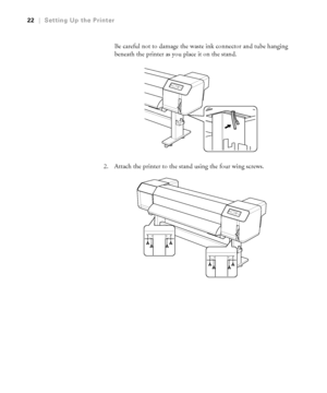 Page 2222
22|Setting Up the Printer
Be careful not to damage the waste ink connector and tube hanging 
beneath the printer as you place it on the stand.
2. Attach the printer to the stand using the four wing screws.
 