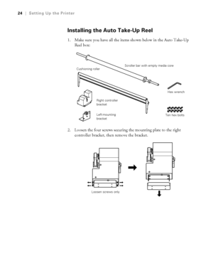 Page 2424
24|Setting Up the Printer
Installing the Auto Take-Up Reel
1. Make sure you have all the items shown below in the Auto Take-Up 
Reel box:
2. Loosen the four screws securing the mounting plate to the right 
controller bracket, then remove the bracket.
Scroller bar with empty media core
Left mounting 
bracket Right controller 
bracket Cushioning roller
Hex wrench
Ten hex bolts
Loosen screws only
 