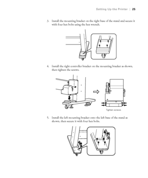 Page 2525
Setting Up the Printer|25
3. Install the mounting bracket on the right base of the stand and secure it 
with four hex bolts using the hex wrench.
4. Install the right controller bracket on the mounting bracket as shown, 
then tighten the screws.
5. Install the left mounting bracket onto the left base of the stand as 
shown, then secure it with four hex bolts.
Tighten screws
 