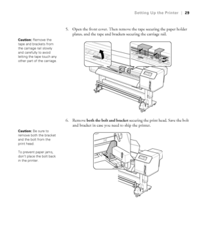 Page 2929
Setting Up the Printer|29
5. Open the front cover. Then remove the tape securing the paper holder 
plates, and the tape and brackets securing the carriage rail.
6. Remove both the bolt and bracket securing the print head. Save the bolt 
and bracket in case you need to ship the printer.
Caution: Remove the 
tape and brackets from 
the carriage rail slowly 
and carefully to avoid 
letting the tape touch any 
other part of the carriage.
Caution: Be sure to 
remove both the bracket 
and the bolt from the...