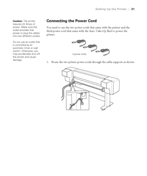 Page 3131
Setting Up the Printer|31
Connecting the Power Cord
You need to use the two power cords that came with the printer and the 
third power cord that came with the Auto Take-Up Reel to power the 
printer.
1. Route the two printer power cords through the cable supports as shown.
Caution: The printer 
requires 22 Amps of 
power. Make sure the 
outlet provides that 
power or plug the cables 
into two different outlets.
Do not use an outlet that 
is controlled by an 
automatic timer or wall 
switch....