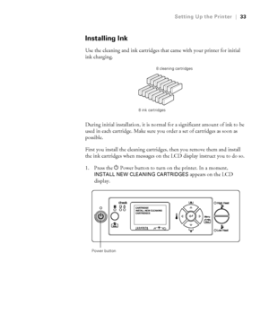 Page 3333
Setting Up the Printer|33
Installing Ink
Use the cleaning and ink cartridges that came with your printer for initial 
ink charging. 
During initial installation, it is normal for a significant amount of ink to be 
used in each cartridge. Make sure you order a set of cartridges as soon as 
possible.
First you install the cleaning cartridges, then you remove them and install 
the ink cartridges when messages on the LCD display instruct you to do so.
1. Press the PPower button to turn on the printer. In...