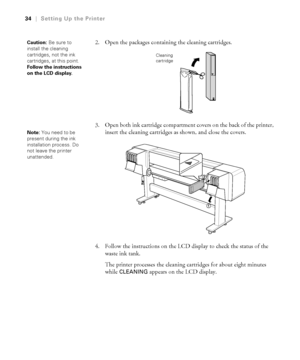 Page 3434
34|Setting Up the Printer
2. Open the packages containing the cleaning cartridges.
3. Open both ink cartridge compartment covers on the back of the printer, 
insert the cleaning cartridges as shown, and close the covers.
4. Follow the instructions on the LCD display to check the status of the 
waste ink tank.
The printer processes the cleaning cartridges for about eight minutes 
while 
CLEANING appears on the LCD display.
Caution: Be sure to 
install the cleaning 
cartridges, not the ink 
cartridges,...