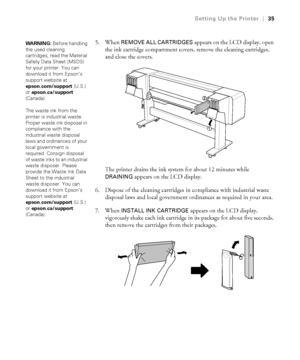 Page 3535
Setting Up the Printer|35
5. When REMOVE ALL CARTRIDGES appears on the LCD display, open 
the ink cartridge compartment covers, remove the cleaning cartridges, 
and close the covers.
The printer drains the ink system for about 12 minutes while 
DRAINING appears on the LCD display.
6. Dispose of the cleaning cartridges in compliance with industrial waste 
disposal laws and local government ordinances as required in your area.
7. When 
INSTALL INK CARTRIDGE appears on the LCD display, 
vigorously shake...