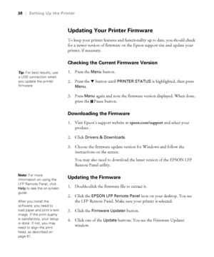 Page 3838
38|Setting Up the Printer
Updating Your Printer Firmware
To keep your printer features and functionality up to date, you should check 
for a newer version of firmware on the Epson support site and update your 
printer, if necessary.
Checking the Current Firmware Version
1. Press the Menu button. 
2. Press the d button until 
PRINTER STATUS is highlighted, then press 
Menu.
3. Press 
Menu again and note the firmware version displayed. When done, 
press the  Pause button.
Downloading the Firmware
1....