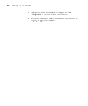 Page 4040
40|Setting Up the Printer
3. Highlight the printer that you want to configure and click 
Configuration to access the TCP/IP selection screen.
4. If necessary, contact your network administrator for instructions on 
assigning an appropriate IP address.
 