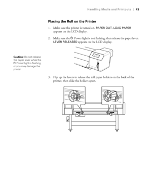 Page 4343
Handling Media and Printouts|43
Placing the Roll on the Printer
1. Make sure the printer is turned on. PAPER OUT. LOAD PAPER 
appears on the LCD display.
2. Make sure the PPower light is not flashing, then release the paper lever. 
LEVER RELEASED appears on the LCD display.
3. Flip up the levers to release the roll paper holders on the back of the 
printer, then slide the holders apart.
Caution: Do not release 
the paper lever while the 
PPower light is flashing, 
or you may damage the 
printer.
 