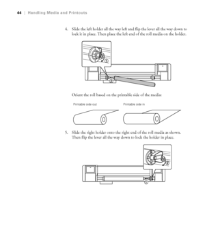 Page 4444
44|Handling Media and Printouts
4. Slide the left holder all the way left and flip the lever all the way down to 
lock it in place. Then place the left end of the roll media on the holder.
Orient the roll based on the printable side of the media:
5. Slide the right holder onto the right end of the roll media as shown. 
Then flip the lever all the way down to lock the holder in place.
Printable side out Printable side in
 