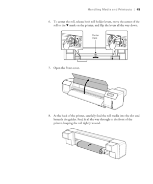 Page 4545
Handling Media and Printouts|45
6. To center the roll, release both roll holder levers, move the center of the 
roll to the dmark on the printer, and flip the levers all the way down.
7. Open the front cover.
8. At the back of the printer, carefully feed the roll media into the slot and 
beneath the guides. Feed it all the way through to the front of the 
printer, keeping the roll tightly wound.
Center 
mark
 