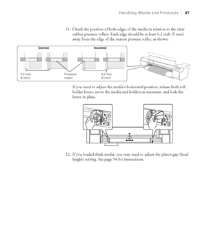 Page 4747
Handling Media and Printouts|47
11. Check the position of both edges of the media in relation to the clear 
rubber pressure rollers. Each edge should be at least 0.2 inch (5 mm) 
away from the edge of the nearest pressure roller, as shown.
If you need to adjust the media’s horizontal position, release both roll 
holder levers, move the media and holders as necessary, and lock the 
levers in place.
12. If you loaded thick media, you may need to adjust the platen gap (head 
height) setting. See page 54...