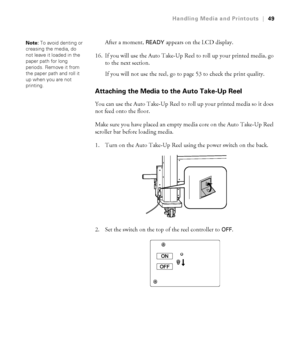 Page 4949
Handling Media and Printouts|49
After a moment, READY appears on the LCD display.
16. If you will use the Auto Take-Up Reel to roll up your printed media, go 
to the next section.
If you will not use the reel, go to page 53 to check the print quality.
Attaching the Media to the Auto Take-Up Reel
You can use the Auto Take-Up Reel to roll up your printed media so it does 
not feed onto the floor.
Make sure you have placed an empty media core on the Auto Take-Up Reel 
scroller bar before loading media....