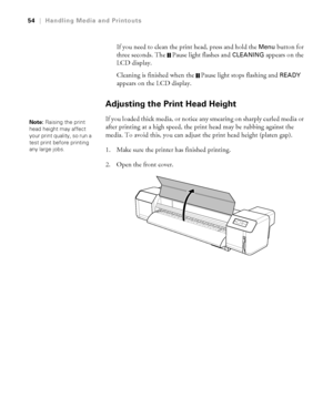 Page 5454
54|Handling Media and Printouts
If you need to clean the print head, press and hold the Menu button for 
three seconds. The  Pause light flashes and 
CLEANING appears on the 
LCD display. 
Cleaning is finished when the  Pause light stops flashing and 
READY 
appears on the LCD display.
Adjusting the Print Head Height
If you loaded thick media, or notice any smearing on sharply curled media or 
after printing at a high speed, the print head may be rubbing against the 
media. To avoid this, you can...