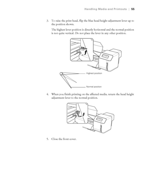 Page 5555
Handling Media and Printouts|55
3. To raise the print head, flip the blue head height adjustment lever up to 
the position shown.
The highest lever position is directly horizontal and the normal position 
is not quite vertical. Do not place the lever in any other position.
4. When you finish printing on the affected media, return the head height 
adjustment lever to the normal position.
5. Close the front cover.
Highest position
Normal position
 