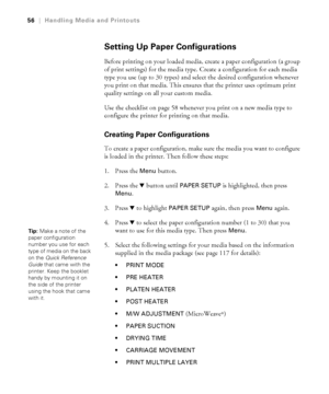 Page 5656
56|Handling Media and Printouts
Setting Up Paper Configurations
Before printing on your loaded media, create a paper configuration (a group 
of print settings) for the media type. Create a configuration for each media 
type you use (up to 30 types) and select the desired configuration whenever 
you print on that media. This ensures that the printer uses optimum print 
quality settings on all your custom media.
Use the checklist on page 58 whenever you print on a new media type to 
configure the...