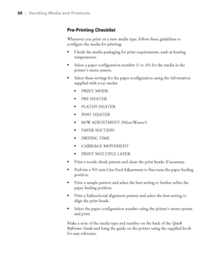 Page 5858
58|Handling Media and Printouts
Pre-Printing Checklist
Whenever you print on a new media type, follow these guidelines to 
configure the media for printing:
Check the media packaging for print requirements, such as heating 
temperatures.
Select a paper configuration number (1 to 30) for the media in the 
printer’s menu system. 
Select these settings for the paper configuration using the information 
supplied with your media:
PRINT MODE
PRE HEATER
PLATEN HEATER
POST HEATER
M/W ADJUSTMENT (MicroWeave®)...