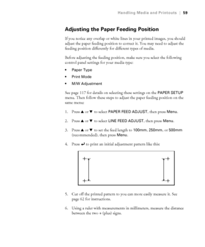 Page 5959
Handling Media and Printouts|59
Adjusting the Paper Feeding Position
If you notice any overlap or white lines in your printed images, you should 
adjust the paper feeding position to correct it. You may need to adjust the 
feeding position differently for different types of media.
Before adjusting the feeding position, make sure you select the following 
control panel settings for your media type:
 Paper Type

 M/W Adjustment
See page 117 for details on selecting these settings on the PAPER SETUP...