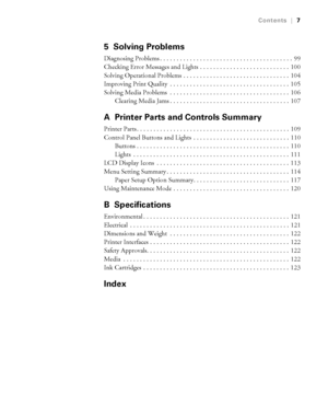 Page 77
Contents|7
5 Solving Problems
Diagnosing Problems . . . . . . . . . . . . . . . . . . . . . . . . . . . . . . . . . . . . . . . .  99
Checking Error Messages and Lights . . . . . . . . . . . . . . . . . . . . . . . . . . .  100
Solving Operational Problems . . . . . . . . . . . . . . . . . . . . . . . . . . . . . . . .  104
Improving Print Quality  . . . . . . . . . . . . . . . . . . . . . . . . . . . . . . . . . . . .  105
Solving Media Problems  . . . . . . . . . . . . . . . . . . . . . . . . . . . ....