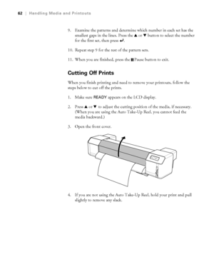 Page 6262
62|Handling Media and Printouts
9. Examine the patterns and determine which number in each set has the 
smallest gaps in the lines. Press the u or dbutton to select the number 
for the first set, then press  .
10. Repeat step 9 for the rest of the pattern sets.
11. When you are finished, press the  Pause button to exit.
Cutting Off Prints
When you finish printing and need to remove your printouts, follow the 
steps below to cut off the prints.
1. Make sure 
READY appears on the LCD display.
2. Press u...