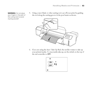 Page 6363
Handling Media and Printouts|63
5. Using a razor blade or other cutting tool, cut off your print by guiding 
the tool along the cutting groove in the post heater as shown.
6. If you are using the Auto Take-Up Reel, the scroller rotates to take up 
your printed media. To stop media take-up, set the switch on the top of 
the reel controller to 
OFF.
WA R N I N G : Do not place 
your fingers in the path of 
the cutting tool to avoid 
injuring yourself.
 