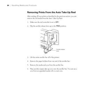 Page 6464
64|Handling Media and Printouts
Removing Prints From the Auto Take-Up Reel
After cutting off your prints as described in the previous section, you can 
remove the roll media from the Auto Take-Up Reel.
1. Make sure the reel controller is set to 
OFF.
2. Flip the scroller release lever up to the 
FREE position.
3. Lift the entire scroller bar off of the printer.
4. Remove the paper holders from one end of the scroller bar.
5. Remove the media and core from the scroller bar.
6. Place another empty...