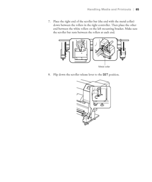 Page 6565
Handling Media and Printouts|65
7. Place the right end of the scroller bar (the end with the metal collar) 
down between the rollers in the right controller. Then place the other 
end between the white rollers on the left mounting bracket. Make sure 
the scroller bar rests between the rollers at each end.
8. Flip down the scroller release lever to the 
SET position.
Metal collar
 