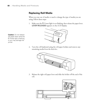 Page 6666
66|Handling Media and Printouts
Replacing Roll Media
When you run out of media or need to change the type of media you are 
using, follow these steps:
1. Make sure the PPower light is not flashing, then release the paper lever. 
LEVER RELEASED appears on the LCD display.
2. Turn the roll backward using the roll paper holders and remove any 
remaining media from the feed slot.
3. Release the right roll paper lever and slide the holder off the end of the 
roll.
Caution: Do not release 
the paper lever...