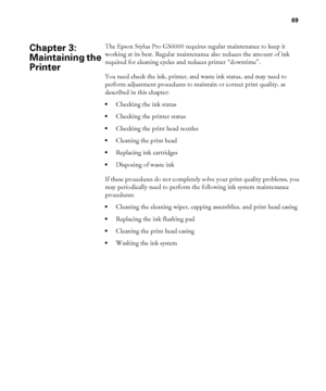 Page 6969
69
The Epson Stylus Pro GS6000 requires regular maintenance to keep it 
working at its best. Regular maintenance also reduces the amount of ink 
required for cleaning cycles and reduces printer “downtime”.
You need check the ink, printer, and waste ink status, and may need to 
perform adjustment procedures to maintain or correct print quality, as 
described in this chapter:
Checking the ink status
Checking the printer status
Checking the print head nozzles
Cleaning the print head
Replacing ink...