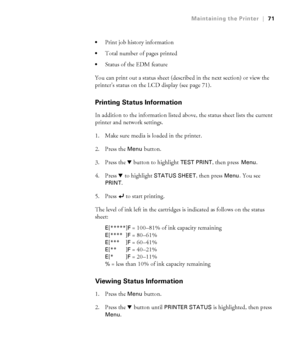 Page 7171
Maintaining the Printer|71

Print job history information
Total number of pages printed
Status of the EDM feature
You can print out a status sheet (described in the next section) or view the 
printer’s status on the LCD display (see page 71). 
Printing Status Information
In addition to the information listed above, the status sheet lists the current 
printer and network settings.
1. Make sure media is loaded in the printer.
2. Press the 
Menu button. 
3. Press the d button to highlight 
TEST PRINT,...