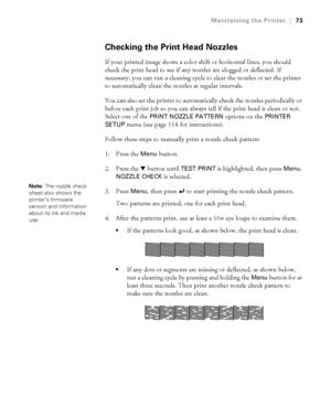 Page 7373
Maintaining the Printer|73
Checking the Print Head Nozzles
If your printed image shows a color shift or horizontal lines, you should 
check the print head to see if any nozzles are clogged or deflected. If 
necessary, you can run a cleaning cycle to clear the nozzles or set the printer 
to automatically clean the nozzles at regular intervals.
You can also set the printer to automatically check the nozzles periodically or 
before each print job so you can always tell if the print head is clean or not....