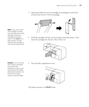 Page 7777
Maintaining the Printer|77
5. Vigorously shake the new ink cartridge in its package for about five 
seconds, then remove it from its package.
6. Hold the cartridge with the arrow pointing toward the printer. Then 
insert the cartridge into the slot. Don’t force it in. 
7. Close the ink compartment cover. 
The printer returns to its 
READY state. 
Note: If you can’t insert 
the cartridge smoothly, 
you may have the wrong 
cartridge. Check the 
package and product 
code. If the CheckHink 
light remains...