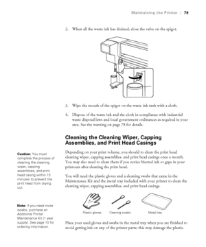 Page 7979
Maintaining the Printer|79
2. When all the waste ink has drained, close the valve on the spigot.
3. Wipe the mouth of the spigot on the waste ink tank with a cloth.
4. Dispose of the waste ink and the cloth in compliance with industrial 
waste disposal laws and local government ordinances as required in your 
area. See the warning on page 78 for details.
Cleaning the Cleaning Wiper, Capping 
Assemblies, and Print Head Casings
Depending on your print volume, you should to clean the print head 
cleaning...