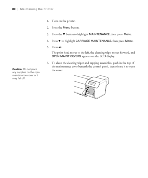 Page 8080
80|Maintaining the Printer
1. Turn on the printer.
2. Press the 
Menu button. 
3. Press the d button to highlight 
MAINTENANCE, then press Menu.
4. Press d to highlight 
CARRIAGE MAINTENANCE, then press Menu.
5. Press . 
The print head moves to the left, the cleaning wiper moves forward, and 
OPEN MAINT COVERS appears on the LCD display.
6. To clean the cleaning wiper and capping assemblies, push in the top of 
the maintenance cover beneath the control panel, then release it to open 
the cover....