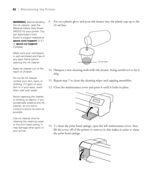 Page 8282
82|Maintaining the Printer
9. Put on a plastic glove and pour ink cleaner into the plastic cup up to the 
10 ml line.
10. Dampen a new cleaning swab with ink cleaner, being careful not to let it 
drip.
11. Repeat step 7 to clean the cleaning wiper and capping assemblies.
12. Close the maintenance cover and press it until it locks in place.
13. To clean the print head casings, open the left maintenance cover, then 
lift the cover off of the printer to remove it; this makes it easier to clean 
the print...